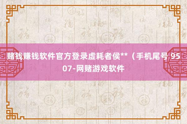 赌钱赚钱软件官方登录虚耗者侯**（手机尾号 9507-网赌游戏软件