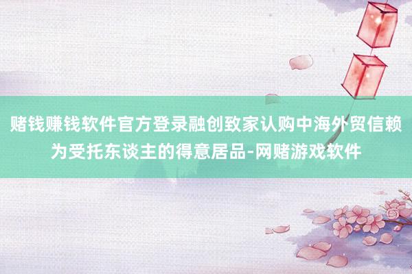 赌钱赚钱软件官方登录融创致家认购中海外贸信赖为受托东谈主的得意居品-网赌游戏软件
