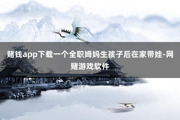 赌钱app下载一个全职姆妈生孩子后在家带娃-网赌游戏软件