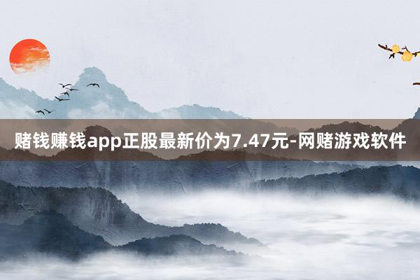 赌钱赚钱app正股最新价为7.47元-网赌游戏软件