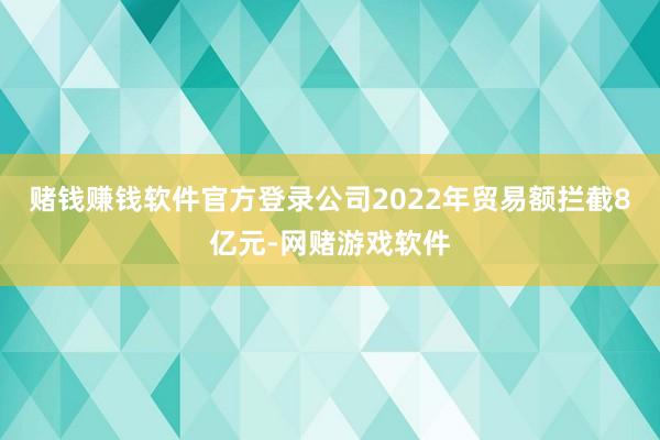 赌钱赚钱软件官方登录公司2022年贸易额拦截8亿元-网赌游戏软件