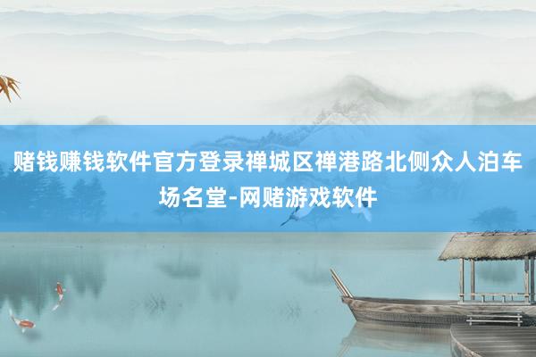 赌钱赚钱软件官方登录禅城区禅港路北侧众人泊车场名堂-网赌游戏软件
