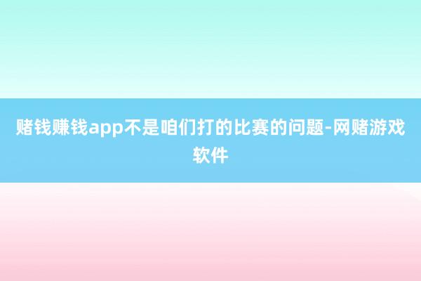 赌钱赚钱app不是咱们打的比赛的问题-网赌游戏软件