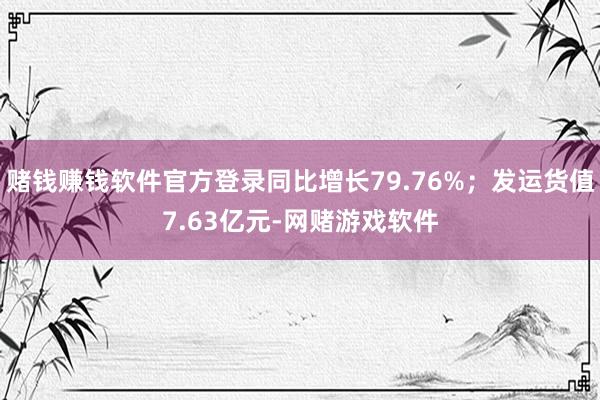 赌钱赚钱软件官方登录同比增长79.76%；发运货值7.63亿元-网赌游戏软件