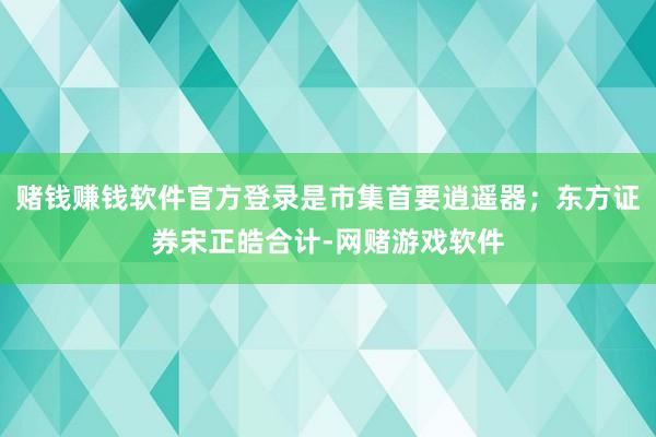 赌钱赚钱软件官方登录是市集首要逍遥器；东方证券宋正皓合计-网赌游戏软件