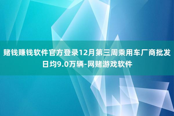 赌钱赚钱软件官方登录12月第三周乘用车厂商批发日均9.0万辆-网赌游戏软件