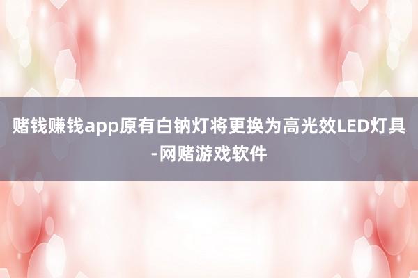 赌钱赚钱app原有白钠灯将更换为高光效LED灯具-网赌游戏软件