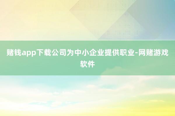赌钱app下载公司为中小企业提供职业-网赌游戏软件