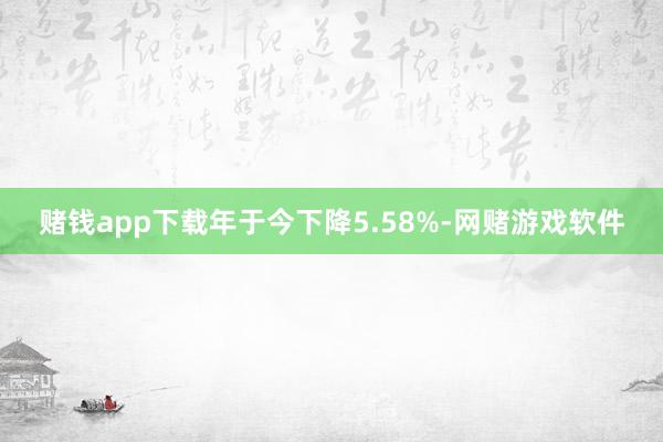 赌钱app下载年于今下降5.58%-网赌游戏软件