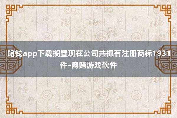 赌钱app下载搁置现在公司共抓有注册商标1931件-网赌游戏软件