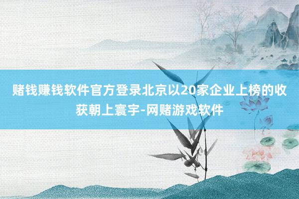 赌钱赚钱软件官方登录北京以20家企业上榜的收获朝上寰宇-网赌游戏软件