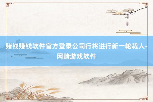 赌钱赚钱软件官方登录公司行将进行新一轮裁人-网赌游戏软件