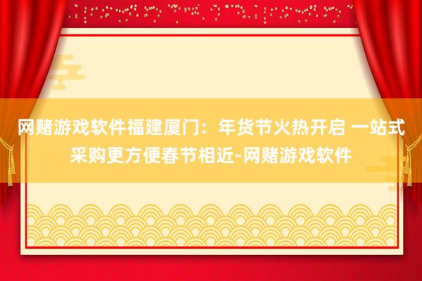 网赌游戏软件福建厦门：年货节火热开启 一站式采购更方便春节相近-网赌游戏软件