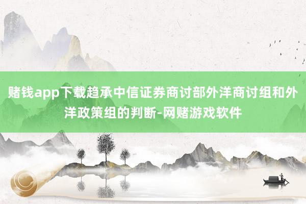 赌钱app下载趋承中信证券商讨部外洋商讨组和外洋政策组的判断-网赌游戏软件
