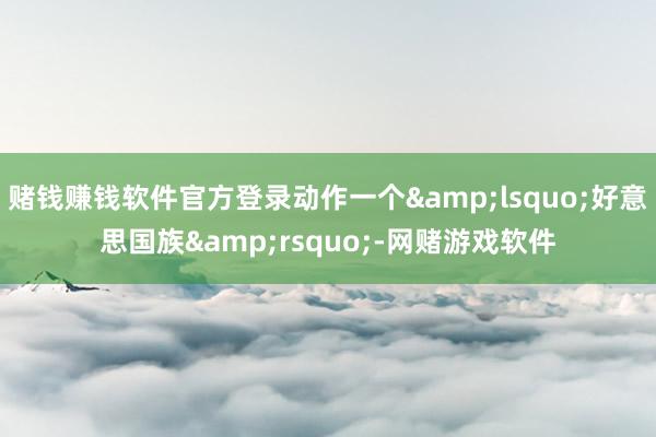 赌钱赚钱软件官方登录动作一个&lsquo;好意思国族&rsquo;-网赌游戏软件