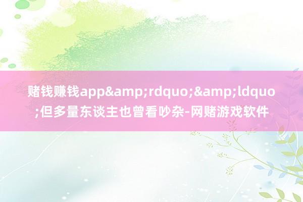赌钱赚钱app&rdquo;&ldquo;但多量东谈主也曾看吵杂-网赌游戏软件