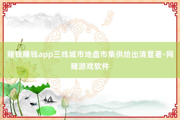 赌钱赚钱app三线城市地盘市集供给出清显著-网赌游戏软件