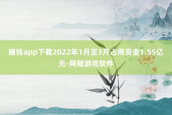 赌钱app下载2022年1月至3月占用资金1.55亿元-网赌游戏软件