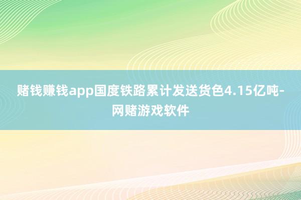 赌钱赚钱app国度铁路累计发送货色4.15亿吨-网赌游戏软件