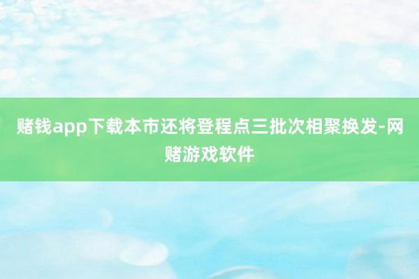 赌钱app下载本市还将登程点三批次相聚换发-网赌游戏软件