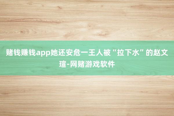 赌钱赚钱app她还安危一王人被“拉下水”的赵文瑄-网赌游戏软件