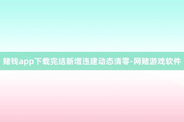 赌钱app下载完结新增违建动态清零-网赌游戏软件