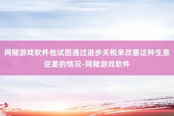 网赌游戏软件他试图通过进步关税来改善这种生意逆差的情况-网赌游戏软件