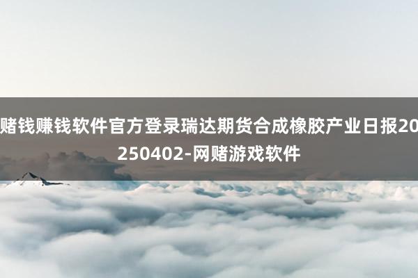 赌钱赚钱软件官方登录瑞达期货合成橡胶产业日报20250402-网赌游戏软件