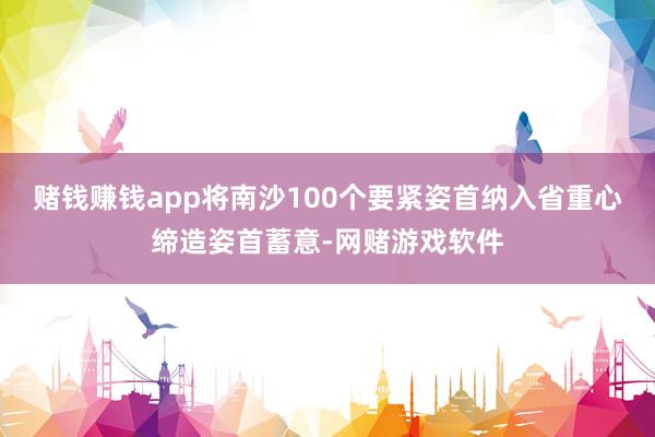 赌钱赚钱app将南沙100个要紧姿首纳入省重心缔造姿首蓄意-网赌游戏软件