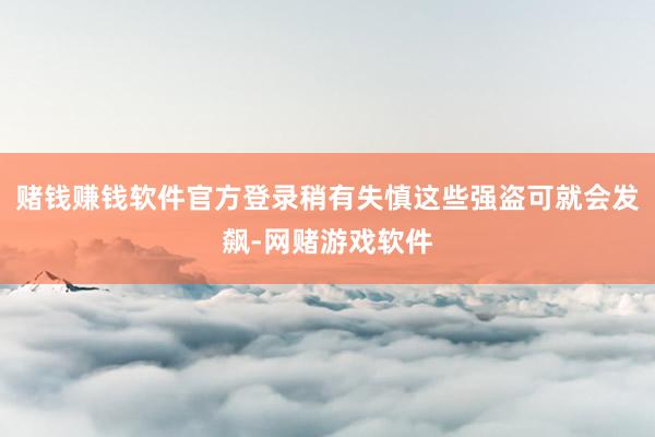 赌钱赚钱软件官方登录稍有失慎这些强盗可就会发飙-网赌游戏软件