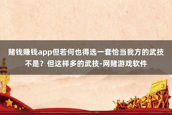 赌钱赚钱app但若何也得选一套恰当我方的武技不是？但这样多的武技-网赌游戏软件