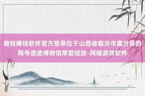 赌钱赚钱软件官方登录位于山西省临汾市襄汾县的陶寺遗迹博物馆厚爱绽放-网赌游戏软件