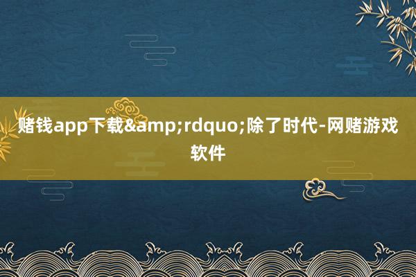 赌钱app下载&rdquo;除了时代-网赌游戏软件