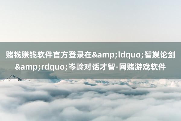 赌钱赚钱软件官方登录在&ldquo;智媒论剑&rdquo;岑岭对话才智-网赌游戏软件