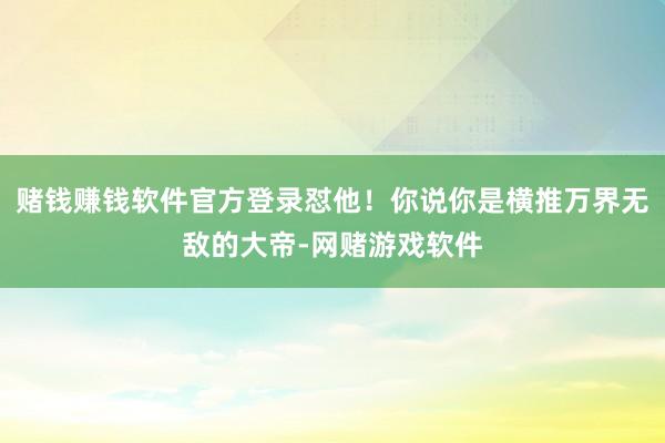赌钱赚钱软件官方登录怼他！你说你是横推万界无敌的大帝-网赌游戏软件