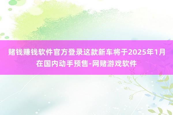 赌钱赚钱软件官方登录这款新车将于2025年1月在国内动手预售-网赌游戏软件