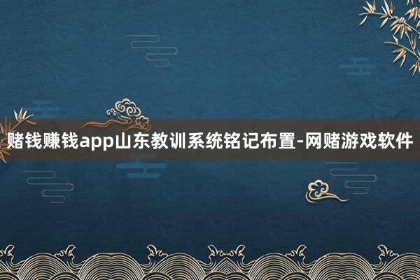 赌钱赚钱app山东教训系统铭记布置-网赌游戏软件