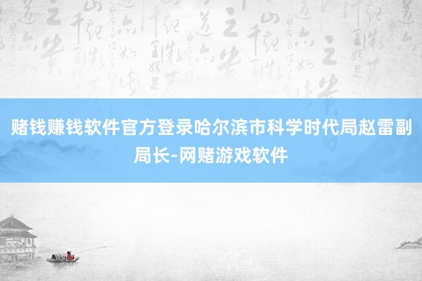 赌钱赚钱软件官方登录哈尔滨市科学时代局赵雷副局长-网赌游戏软件