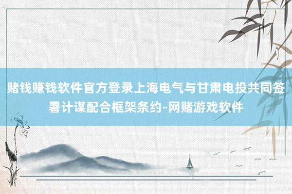 赌钱赚钱软件官方登录上海电气与甘肃电投共同签署计谋配合框架条约-网赌游戏软件