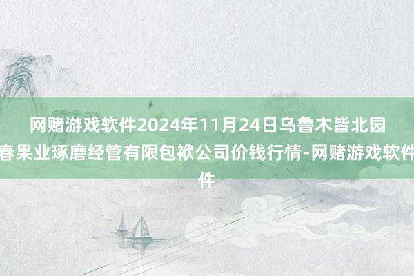 网赌游戏软件2024年11月24日乌鲁木皆北园春果业琢磨经管有限包袱公司价钱行情-网赌游戏软件