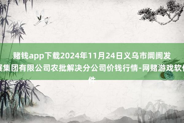 赌钱app下载2024年11月24日义乌市阛阓发展集团有限公司农批解决分公司价钱行情-网赌游戏软件