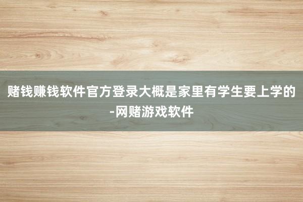 赌钱赚钱软件官方登录大概是家里有学生要上学的-网赌游戏软件