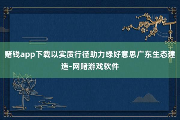 赌钱app下载以实质行径助力绿好意思广东生态建造-网赌游戏软件