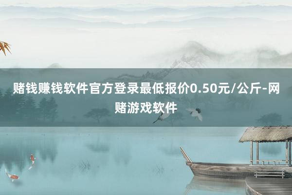 赌钱赚钱软件官方登录最低报价0.50元/公斤-网赌游戏软件
