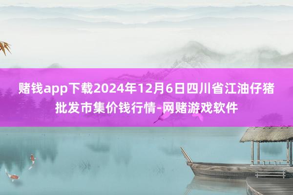 赌钱app下载2024年12月6日四川省江油仔猪批发市集价钱行情-网赌游戏软件