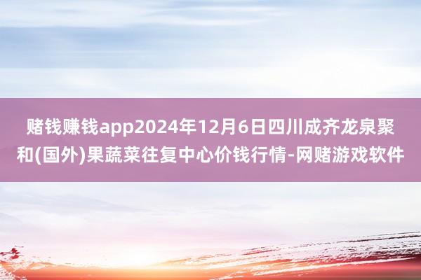 赌钱赚钱app2024年12月6日四川成齐龙泉聚和(国外)果蔬菜往复中心价钱行情-网赌游戏软件