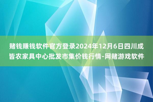 赌钱赚钱软件官方登录2024年12月6日四川成皆农家具中心批发市集价钱行情-网赌游戏软件