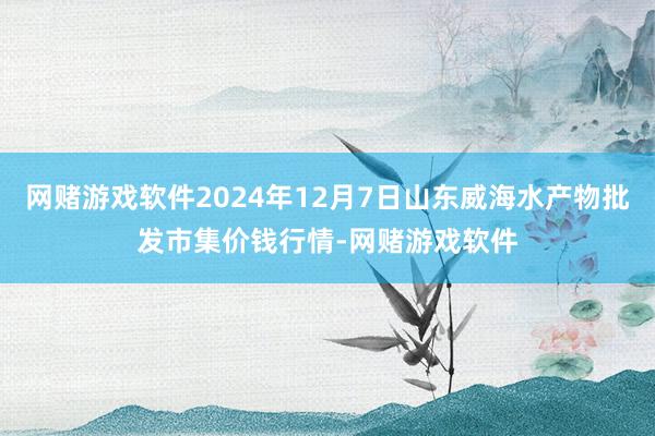 网赌游戏软件2024年12月7日山东威海水产物批发市集价钱行情-网赌游戏软件