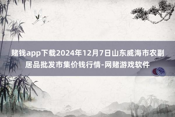 赌钱app下载2024年12月7日山东威海市农副居品批发市集价钱行情-网赌游戏软件