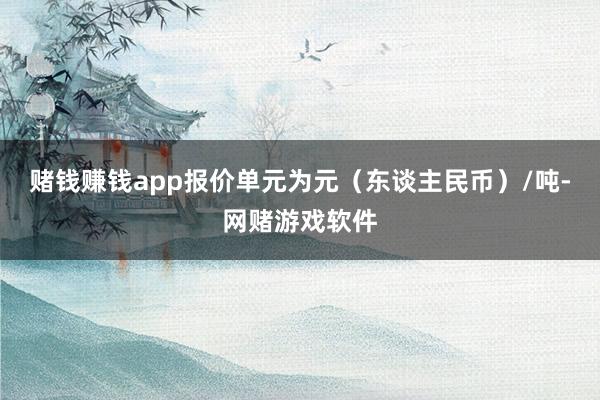 赌钱赚钱app报价单元为元（东谈主民币）/吨-网赌游戏软件
